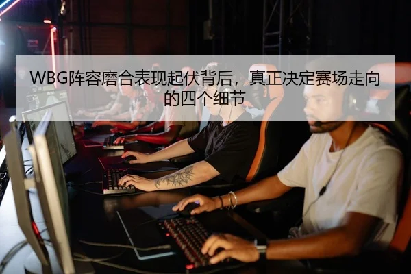 WBG阵容磨合表现起伏背后，真正决定赛场走向的四个细节